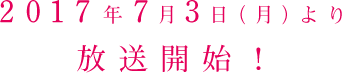 2017秊7月3日（月）より  放送開始！